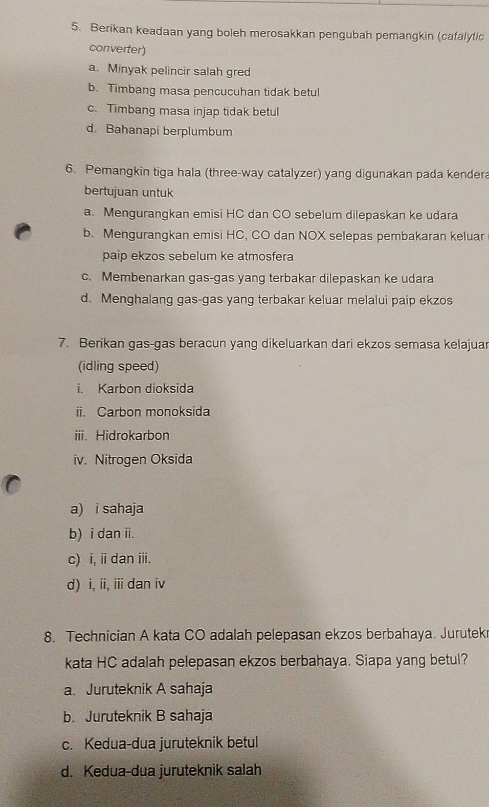 Berikan keadaan yang boleh merosakkan pengubah pemangkin (catalytic
converter)
a. Minyak pelincir salah gred
b. Timbang masa pencucuhan tidak betul
c. Timbang masa injap tidak betul
d. Bahanapi berplumbum
6. Pemangkin tiga hala (three-way catalyzer) yang digunakan pada kendera
bertujuan untuk
a. Mengurangkan emisi HC dan CO sebelum dilepaskan ke udara
b. Mengurangkan emisi HC, CO dan NOX selepas pembakaran keluar
paip ekzos sebelum ke atmosfera
c. Membenarkan gas-gas yang terbakar dilepaskan ke udara
d. Menghalang gas-gas yang terbakar keluar melalui paip ekzos
7. Berikan gas-gas beracun yang dikeluarkan dari ekzos semasa kelajuar
(idling speed)
i. Karbon dioksida
ii. Carbon monoksida
iii. Hidrokarbon
iv. Nitrogen Oksida
a) i sahaja
b) i dan ii.
c) i, i dan iii.
d) i, ii, iii dan iv
8. Technician A kata CO adalah pelepasan ekzos berbahaya. Jurutekr
kata HC adalah pelepasan ekzos berbahaya. Siapa yang betul?
a. Juruteknik A sahaja
b. Juruteknik B sahaja
c. Kedua-dua juruteknik betul
d. Kedua-dua juruteknik salah