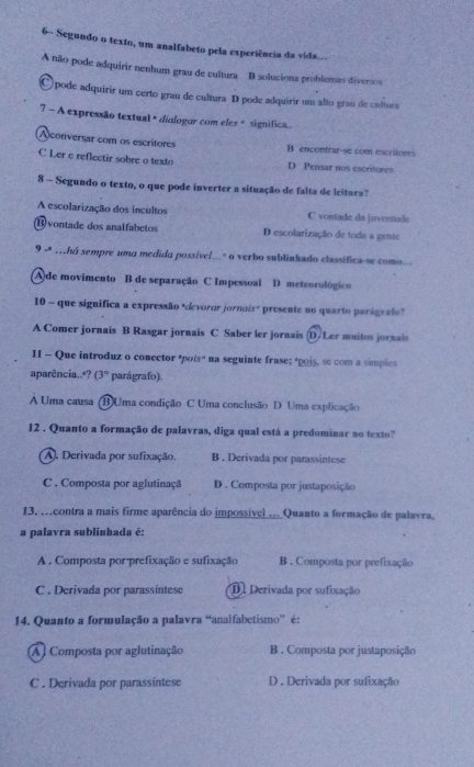 6- Segundo o texto, um analfabeto pela experiência da vida...
A não pode adquirir nenhum grau de cultura B soluciona problemas diversos
O pode adquirir um certo grau de cultura D pode adquirir um alto grau de cultura
7 - A expressão textual + diologor com eles # significa .
Aconversar com os escritores B encontrar-se com escritores
C Ler e reflectir sobre o texto D Pensar nos escritores
8 - Segundo o texto, o que pode inverter a situação de falta de leitura?
A escolarização dos incultos C vontade da juventude
(B) vontade dos analfabetos D escolarização de toda a gente
9 - .há sempre uma medido possíve/... " o verbo sublinhado classifica-se como...
Ade movimento B de separação C Impessoal D meteorológico
10 - que significa a expressão "devoror jornois" presente no quarto parágrafo?
A Comer jornais B Rasgar jornais C Saber ler jornais (D/Ler muitos jornais
II - Que introduz o conector "poís" na seguinte frase; "pois, se com a simples
aparência..*? (3° parágrafo).
A Uma causa (B)Uma condição C Uma conclusão D Uma explicação
12 . Quanto a formação de palavras, diga qual está a predominar no texto?
A. Derivada por sufixação. B . Derivada por parassintese
C . Composta por aglutinaçã D . Composta por justaposição
13, .contra a mais firme aparência do impossivel .._Quanto a formação de palavra.
a palavra sublinhada é:
A . Composta por prefixação e sufixação B . Composta por prefixação
C . Derivada por parassintese D. Derivada por sufixação
14. Quanto a formulação a palavra “analfabetismo” é:
Al Composta por aglutinação B . Composta por justaposição
C . Derivada por parassíntese D . Derivada por sufixação