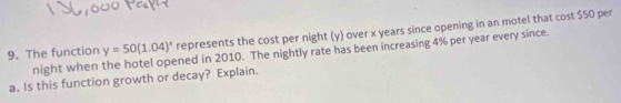 The function night when the hotel opened in 2010. The nightly rate has been increasing 4% per year every since. y=50(1.04)^x represents the cost per night (y) over x years since opening in an motel that cost $50 per 
a. Is this function growth or decay? Explain.