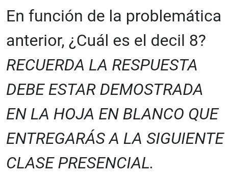 En función de la problemática 
anterior, ¿Cuál es el decil 8? 
RECUERDA LA RESPUESTA 
DEBE ESTAR DEMOSTRADA 
EN LA HOJA EN BLANCO QUE 
ENTREGARÁS A LA SIGUIENTE 
CLASE PRESENCIAL.