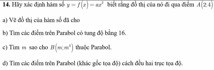 Hãy xác định hàm số y=f(x)=ax^2 biết rằng đồ thị của nó đi qua điểm overline A(2;4)
a) Vẽ đồ thị của hàm số đã cho 
b) Tìm các điểm trên Parabol có tung độ bằng 16. 
c) Tìm m sao cho B(m;m^3) thuộc Parabol. 
d) Tìm các điểm trên Parabol (khác gốc tọa độ) cách đều hai trục tọa độ.