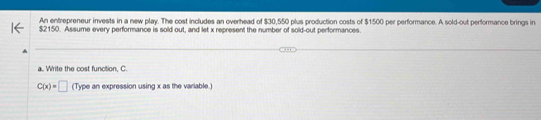 An entrepreneur invests in a new play. The cost includes an overhead of $30,550 plus production costs of $1500 per performance. A sold-out performance brings in
$2150. Assume every performance is sold out, and let x represent the number of sold-out performances. 
a. Write the cost function, C.
C(x)=□ (Type an expression using x as the variable.)