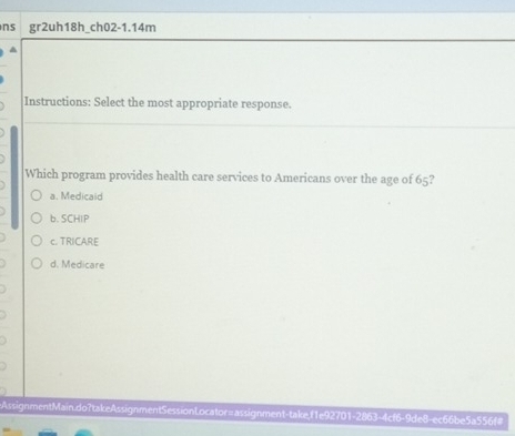 ns gr2uh18h_ch02-1.14m
^
Instructions: Select the most appropriate response.
Which program provides health care services to Americans over the age of 65?
a. Medicaid
b. SCHIP
c. TRICARE
d. Medicare
AssignmentMain.do?takeAssignmentSessionLocator=assignment-takef1e92701-2863-4cf6-9de8-ec66be5a556f#