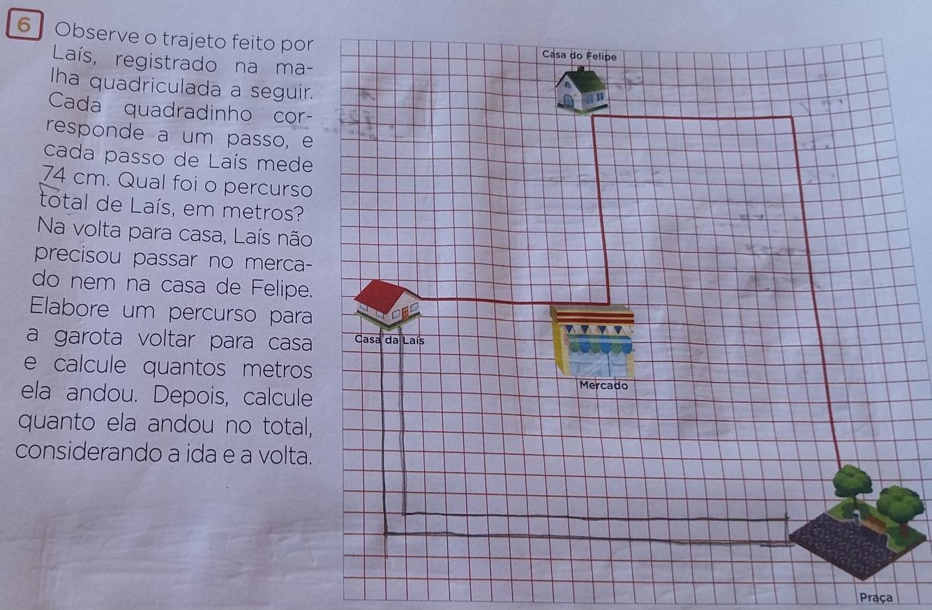 Observe o trajeto feito por 
Laís, registrado na ma- 
Iha quadriculada a seguir. 
Cada quadradinho cor- 
responde a um passo, e 
cada passo de Laís mede
74 cm. Qual foi o percurso 
total de Laís, em metros? 
Na volta para casa, Laís não 
precisou passar no merca- 
do nem na casa de Felipe. 
Elabore um percurso para 
a garota voltar para casa 
e calcule quantos metros 
ela andou. Depois, calcule 
quanto ela andou no total, 
considerando a ida e a volta. 
Praça