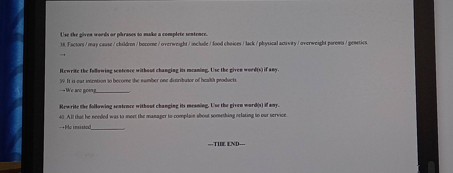 Use the given words or phrases to make a complete sentence. 
38. Factors / may cause / children / become / overweight / include / food choices / lack / physical activity / overweight parents / genetics. 
Rewrite the following sentence without changing its meaning. Use the given word(s) if any. 
39. It is our intention to become the number one distributor of health products. 
→We are going_ 
Rewrite the following sentence without changing its meaning. Use the given word(s) if any. 
40. All that he needed was to meet the manager to complain about something relating to our service. 
→He insisted_ 
---THIE END---