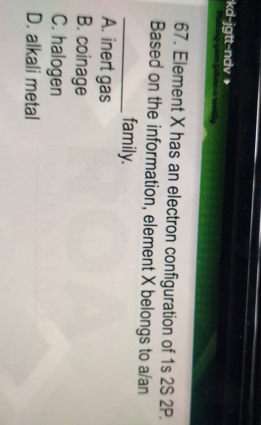 kd-jgtt-ndv
or jule a reolity
67. Element X has an electron configuration of 1s 2S 2P.
Based on the information, element X belongs to a/an
_family.
A. inert gas
B. coinage
C. halogen
D. alkali metal