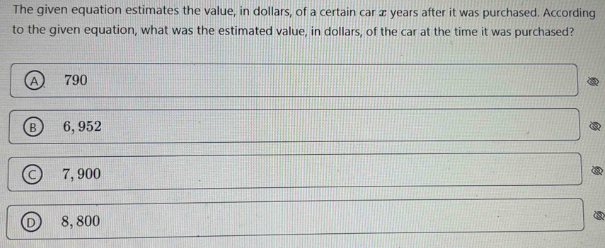 The given equation estimates the value, in dollars, of a certain car x years after it was purchased. According
to the given equation, what was the estimated value, in dollars, of the car at the time it was purchased?
A) 790
B) 6, 952
c) 7, 900
D 8, 800