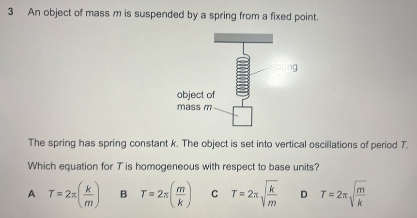 An object of mass m is suspended by a spring from a fixed point.
The spring has spring constant k. The object is set into vertical oscillations of period T.
Which equation for T is homogeneous with respect to base units?
A T=2π ( k/m ) B T=2π ( m/k ) C T=2π sqrt(frac k)m D T=2π sqrt(frac m)k