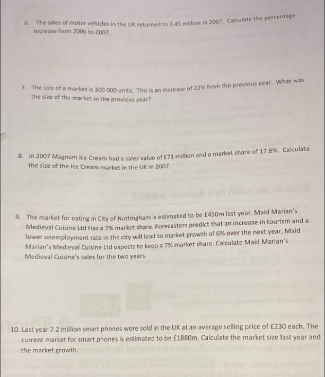 The sales of motor vehicles in the UK returned to 2.45 million in 2007. Calculate the percentage 
increase from 2006 to 2007. 
7. The size of a market is 300 000 units. This is an increase of 22% from the previous year. What was 
the size of the market in the previous year? 
8. In 2007 Magnum Ice Cream had a sales value of £71 million and a market share of 17.8%. Calculate 
the size of the Ice Cream market in the UK in 2007. 
9. The market for eating in City of Nottingham is estimated to be £450m last year. Maid Marian’s 
Medieval Cuisine Ltd Has a 7% market share. Forecasters predict that an increase in tourism and a 
lower unemployment rate in the city will lead to market growth of 6% over the next year, Maid 
Marian’s Medieval Cuisine Ltd expects to keep a 7% market share. Calculate Maid Marian’s 
Medieval Cuisine’s sales for the two years. 
10. Last year 7.2 million smart phones were sold in the UK at an average selling price of £230 each. The 
current market for smart phones is estimated to be £1880m. Calculate the market size last year and 
the market growth.
