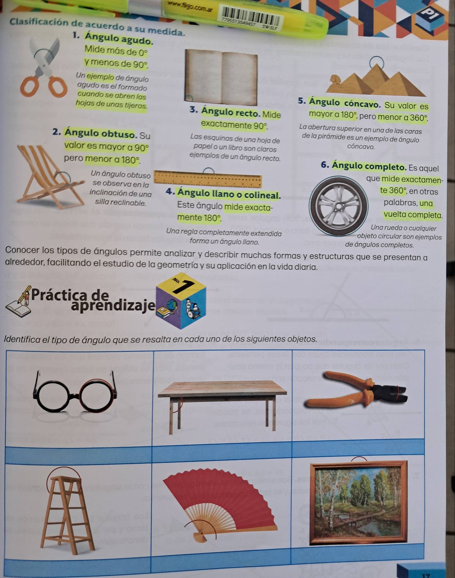 kww.figo.com ar
795513049457
Clasificación de acuerdo a su medida.
1. Ángulo agudo.
Mide más de 0°
y menos de 90°. 
Un ejemplo de ángulo
agudo es el formado
cuando se abren las 5. Ángulo cóncavo. Su valor es
hojas de unas tijeras. 3. Ángulo recto. Mide mayor a 180° , pero menor a 360°. 
exactamente 90°. La abertura superior en una de las caras
de la pirámide es un ejemplo de ángulo
2. Ángulo obtuso. Su Las esquinas de una hoja de cóncavo.
es mayor a 90°
papel o un libro son claros
enor a 180°. 
ejemplos de un ángulo recto.
6. Ángulo completo. Es aquel
Un ángulo obtusue mide exactamen-
se observa en l
te 360° , en otras
inclinación de una 4. Ángulo llano o colineal.
silla reclinable. Este ángulo mide exacta-
palabras, una
mente 180°. 
vuelta completa.
Una rueda o cualquier
Una regla completamente extendidato circular son ejemplos
forma un ángulo llano. de ángulos completos.
Conocer los tipos de ángulos permite analizar y describir muchas formas y estructuras que se presentan a
alrededor, facilitando el estudio de la geometría y su aplicación en la vida diaria.
Práctica de
aprendizaje
ldentifica el tipo de ángulo que se resalta en cada uno de los siguientes objetos.