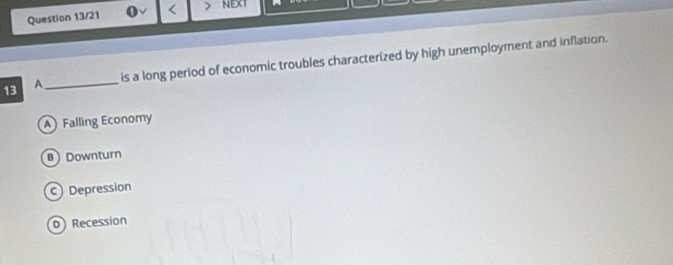 Question 13/21 < NEXT
_
is a long period of economic troubles characterized by high unemployment and inflation.
13 A
 A Falling Economy
B Downturn
Depression
D Recession