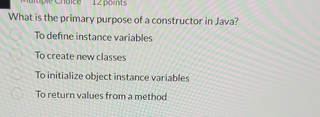 Ctiple Choice 12 points
What is the primary purpose of a constructor in Java?
To define instance variables
To create new classes
To initialize object instance variables
To return values from a method