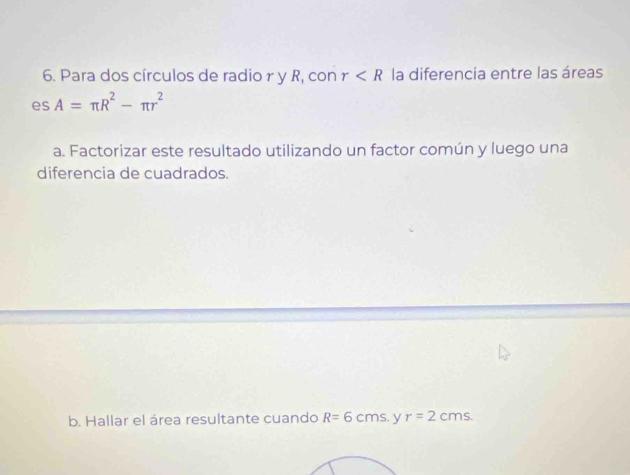 Para dos círculos de radio r y R, con r la diferencia entre las áreas 
es A=π R^2-π r^2
a. Factorizar este resultado utilizando un factor común y luego una 
diferencia de cuadrados. 
b. Hallar el área resultante cuando R=6cms y r=2cms.