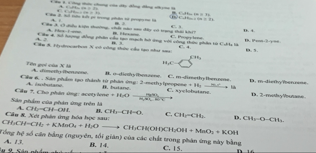 Cu 3. Công tức chung của dây đồng đẳng alkyne là
Cu l (n≥ 2), B. CaHn (n≥ 3).
C. CuHano (9) =33 D CaHn3 (n≥ 2).
Câu 2. Số tiện kếi pí trong phân tử propyne là
A. 1. B. 2. C. 3.
Cầu 3, Ở điều kiện thường, chất nào sau đây có trạng thái khí? D. 4.
A. Hex-1-ene B. Hexane. C. Propylene. D. Pent-2-y
Cầu 4, Số lượng đồng phân cầu tạo mạch hở ứng với công thức phân tứ C_4H_81d
ne.
A. 2. B. 3. C. 4.
Cầu 5. Hydrocarbon X có công thức cầu tạo như sau: D. 5.
CH_3
Tên gọi của X là
H_3C-
A. dimethylbenzene. B. o-diethylbenzene. C. m-dimethylbenzene. D. m-diethylbenzene.
Cầu 6, . Sản phẩm tạo thành từ phản ứng: 2-methylpropene +H_2xrightarrow Ni.r° là
A. isobutane. B. butane. D. 2-methylbutane.
Câu 7. Cho phản ứng: acetylene +H_2Ofrac HgSO_4H_2SO_4.80°C C. xyclobutane.
Sản phẩm của phản ứng trên là
A. CH_2=CH-OH. B. CH_3-CH=O. C. CH_2=CH_2. D. CH_3-O-CH_3.
Câu 8. Xét phản ứng hóa học sau:
CH_3CH=CH_2+KMnO_4+H_2Oto CH_3CH(OH)CH_2OH+MnO_2+KOH
Tổng hệ số cân bằng (nguyên, tối giản) của các chất trong phản ứng này bằng
A. 13. B. 14. C. 15.
Su 9 Sản phần D 16