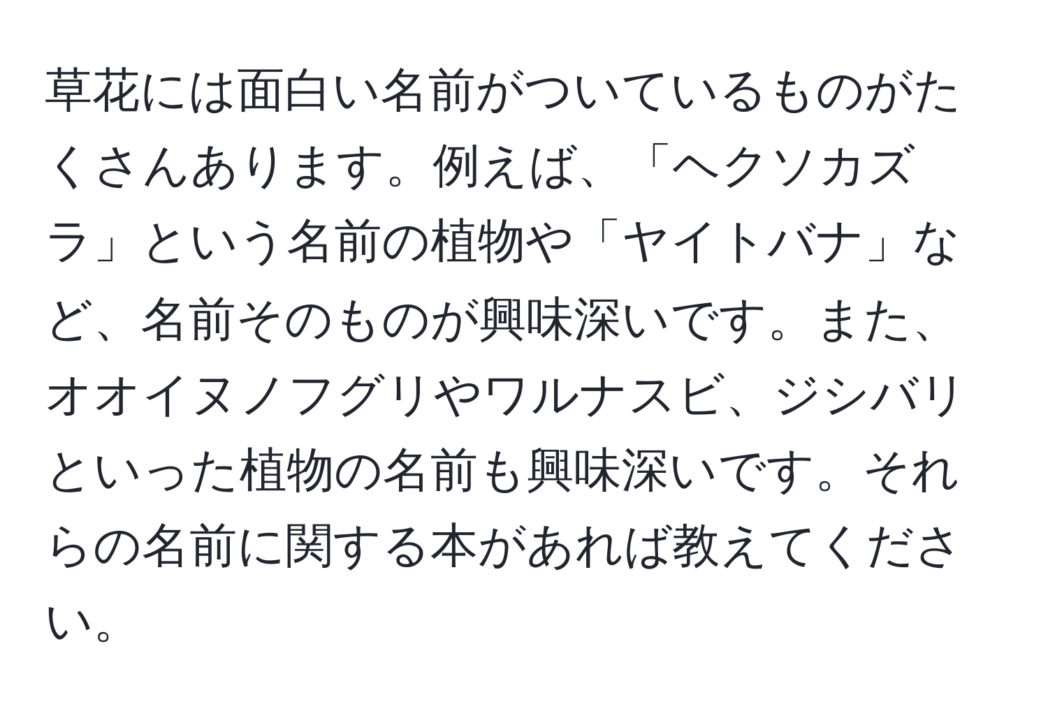 草花には面白い名前がついているものがたくさんあります。例えば、「ヘクソカズラ」という名前の植物や「ヤイトバナ」など、名前そのものが興味深いです。また、オオイヌノフグリやワルナスビ、ジシバリといった植物の名前も興味深いです。それらの名前に関する本があれば教えてください。