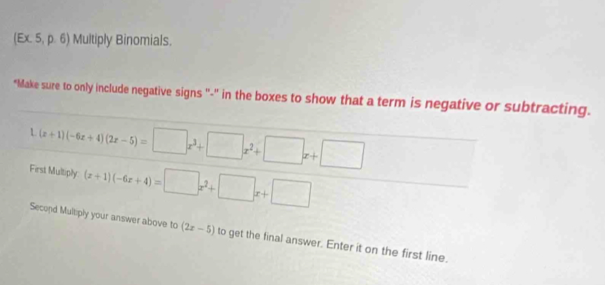 (Ex. 5, p. 6) Multiply Binomials.
"Make sure to only include negative signs "-" in the boxes to show that a term is negative or subtracting.
1 (x+1)(-6x+4)(2x-5)=□ x^3+□ x^2+□ x+□
First Multiply: (x+1)(-6x+4)=□ x^2+□ x+□
Second Multiply your answer above to (2x-5) to get the final answer. Enter it on the first line.