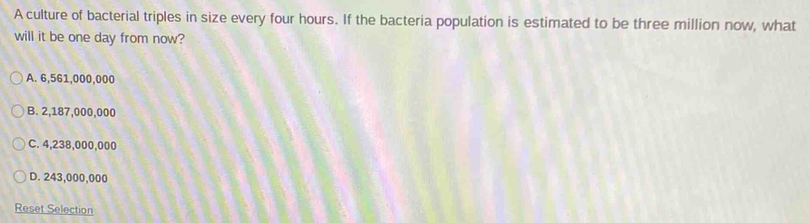 A culture of bacterial triples in size every four hours. If the bacteria population is estimated to be three million now, what
will it be one day from now?
A. 6,561,000,000
B. 2,187,000,000
C. 4,238,000,000
D. 243,000,000
Reset Selection