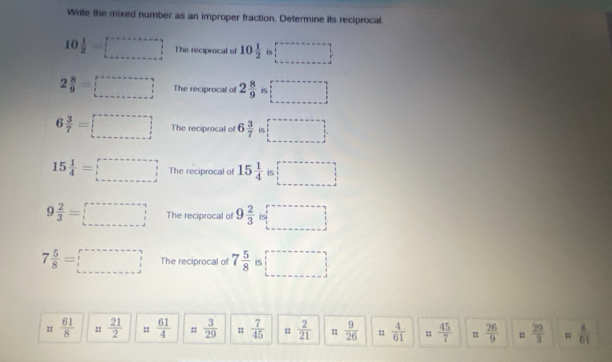 Write the mixed number as an improper fraction. Determine its reciprocal.
10 1/2 =□ The reciprocal of 10 1/2  □
2 8/9 =□ The reciprocal of 2 8/9  □
6 3/7 =□ The reciprocal of 6 3/7 is□
15 1/4 =□ The reciprocal of 15 1/4  is □
9 2/3 =□ The reciprocal of 9 2/3  b=□
7 5/8 =□ The reciprocal of 7 5/8  □
 61/8  ::  21/2  ::  61/4  ::  3/29  ::  7/45   2/21  :  9/26  =  4/61   45/7  =  26/9  u  29/3  n  8/61 