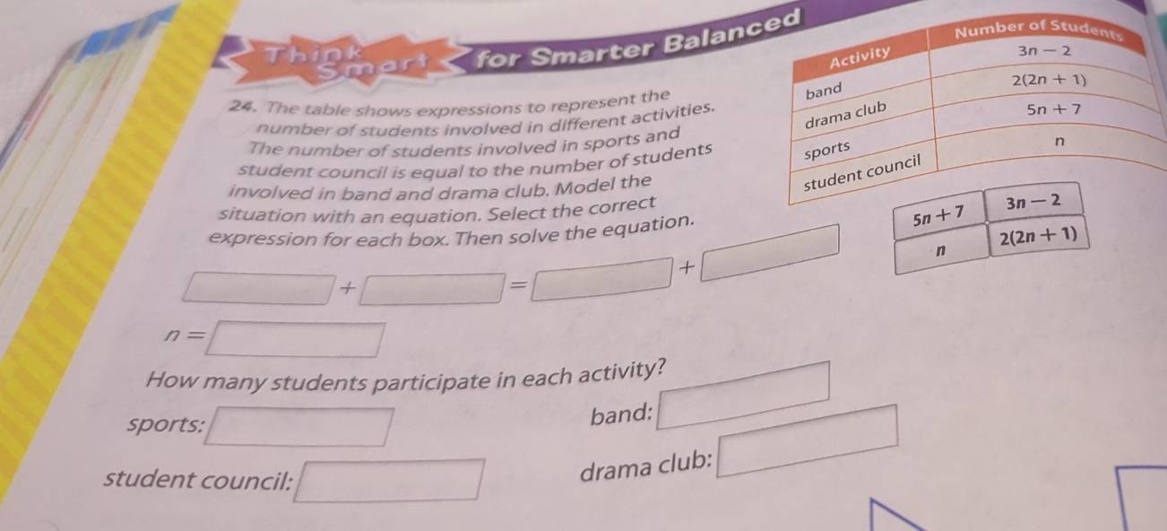 artc  for Smarter Balan
n
24. The table shows expressions to represent the
number of students involved in different activities.
The number of students involved in sports and
student council is equal to the number of students
involved in band and drama club. Model the
situation with an equation. Select the correct
expression for each box. Then solve the equation.
□ +□ =□ +□
n= sqrt()
How many students participate in each activity?
^
sports: □  □
band:
student council: □ drama club: □