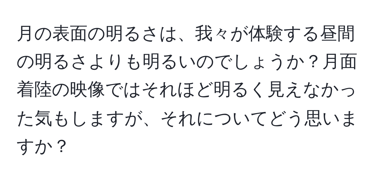 月の表面の明るさは、我々が体験する昼間の明るさよりも明るいのでしょうか？月面着陸の映像ではそれほど明るく見えなかった気もしますが、それについてどう思いますか？