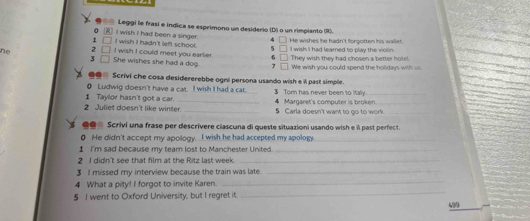 ●@ Leggi le frasí e indica se esprimono un desiderio (D) o un rimpianto (R). 
0 RI wish I had been a singer. 4
1 I wish I hadn't left school. 5 He wishes he hadn't forgotten his wallet. 
2 I wish I could meet you earlier 6 I wish I had learned to play the violin. 
3 They wish they had chosen a better hotel 
ne She wishes she had a dog. 
7 We wish you could spend the holidays with us 
Scrivi che cosa desidererebbe ogni persona usando wish e il past simple. 
0 Ludwig doesn't have a cat. I wish I had a cat. _3 Tom has never been to Italy._ 
1 Taylor hasn't got a car. _4 Margaret's computer is broken._ 
2 Juliet doesn't like winter. _5 Carla doesn't want to go to work._ 
Scrivi una frase per descrivere ciascuna di queste situazioni usando wish e il past perfect. 
0 He didn't accept my apology. _I wish he had accepted my apology._ 
1 I'm sad because my team lost to Manchester United._ 
2 I didn’t see that film at the Ritz last week._ 
_ 
3 I missed my interview because the train was late._ 
4 What a pity! I forgot to invite Karen. 
5 I went to Oxford University, but I regret it. 
_ 
499