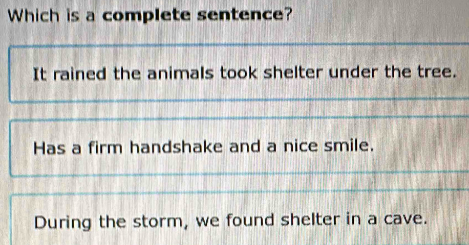 Which is a complete sentence?
It rained the animals took shelter under the tree.
Has a firm handshake and a nice smile.
During the storm, we found shelter in a cave.