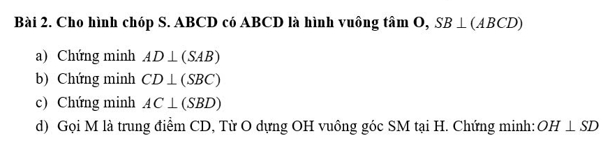 Cho hình chóp S. ABCD có ABCD là hình vuông tâm O, SB⊥ (ABCD)
a) Chứng minh AD⊥ (SAB)
b) Chứng minh CD⊥ (SBC)
c) Chứng minh AC⊥ (SBD)
d) Gọi M là trung điểm CD, Từ O dựng OH vuông góc SM tại H. Chứng minh: OH⊥ SD