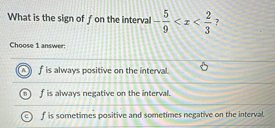 What is the sign of fon the interval - 5/9  ?
Choose 1 answer:
f is always positive on the interval.
f is always negative on the interval.
f is sometimes positive and sometimes negative on the interval.