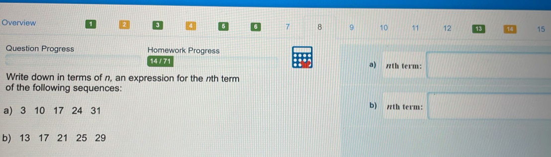 Overview 1 2 3 4 5 6 7 8 9 10 11 12 13 14 15 
Question Progress Homework Progress 
14 / 71 a) nth term: □ 
Write down in terms of n, an expression for the nth term 
of the following sequences: 
a) 3 10 17 24 31
b) th term: □
b) 13 17 21 25 29