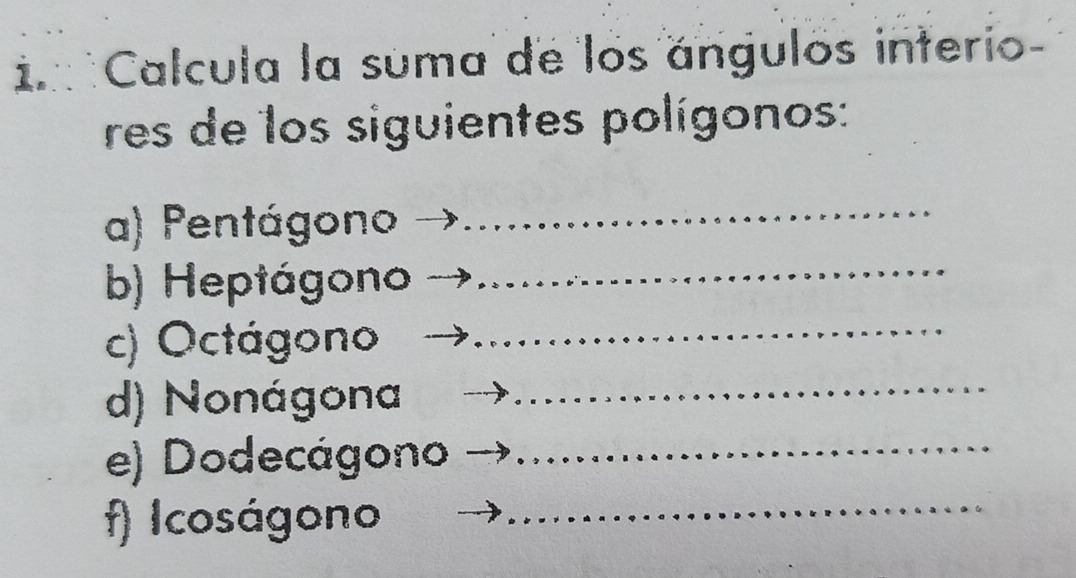 Calcula la suma de los angulos interio- 
res de los siguientes polígonos: 
a) Pentágono 
_ 
b) Heptágono_ 
c) Octágono_ 
d) Nonágona_ 
e) Dodecágono_ 
f) Icoságono_