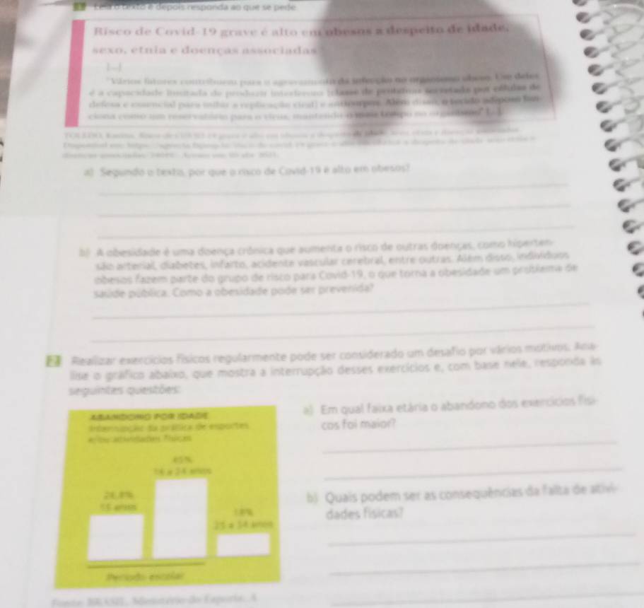 Lês o tixto é depois responda ao que se pede
Risco de Covid-19 grave é alto em obesos a despeito de idade
sexo, etnia e doenças associadas
| 
* Vários lntores contrbuea para a agrerannato da infenção no organiemo obesq. Use deles
é a capocidade instada de produza inneteroro (classo de protimo secestado por elfulas de
defesa e cosencial para uahor a replicação cieatl e antiourpes. Além disan, o becido adepon fan
ciona como um reservatória para o vicus, mantendo o maa totpo no orgaslsms" L
TON300, kanna. Sows det icn s et paes e año en alan a depeo d tce ares ets e tlese o so te
Dopeetal en tolpe  aprenta fgiep lo  ctco de coeatre precs aate decada tos a dspeta de ciate s cole a
detcos aelaães 14000 Aeso e 1o sãe 2631
_
al Segundo o texto, por que o risco de Covid-19 é alto em obesos!
_
_
b A obesidade é uma doença crósica que aumenta o risco de outras doenças, como hiperten
são arterial, diabetes, infarto, acidente vascular ceretral, entre outras. Além disso, indivídoss
obesos fazem parte do grupo de risco para Covid-19, o que torna a obesidade um protiema de
_
saside pública. Como a obesidade pode ser prevenida?
_
 Realizar exercícios físicos regularmente pode ser considerado um desafio por vários motivos. Anw
lise o gráfico abaixo, que mostra a interrupção desses exercícios e, com base nele, responda is
seguintes questões:
*eandcnó for idade a) Em qual faixa etária o abandono dos exercícios fisi
Internapção da prática de esportes cos foi maior?
at aiaalates Plarçes
_
14* 34
_
b  Quais podem ser as consequências da falta de ativ
dades fisicas?
_
25=54
Pecodo escolar
_
Fonte BRASII, Mesotério do Exporta: A
_