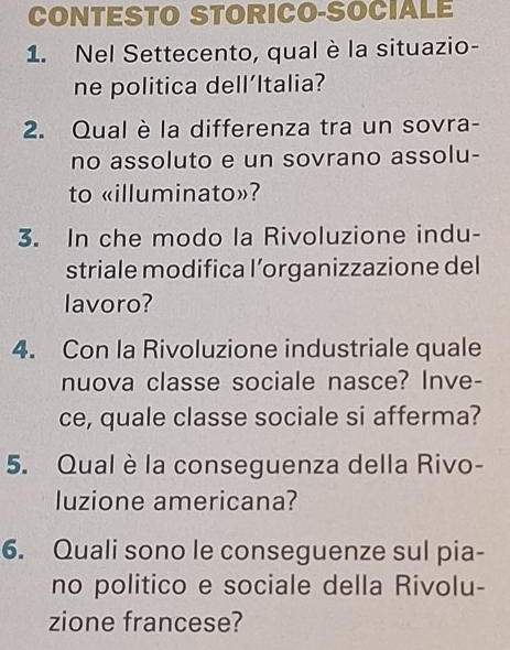 CONTESTO STORICO-SOCIALE 
1. Nel Settecento, qual è la situazio- 
ne politica dell’Italia? 
2. Qual è la differenza tra un sovra- 
no assoluto e un sovrano assolu- 
to «illuminato»? 
3. In che modo la Rivoluzione indu- 
striale modifica l’organizzazione del 
lavoro? 
4. Con la Rivoluzione industriale quale 
nuova classe sociale nasce? Inve- 
ce, quale classe sociale si afferma? 
5. Qual è la conseguenza della Rivo- 
luzione americana? 
6. Quali sono le conseguenze sul pia- 
no politico e sociale della Rivolu- 
zione francese?