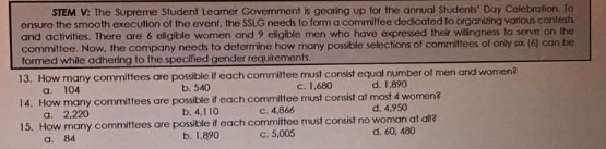 STEM V: The Supreme Student Learner Government is gearing up for the annual Students" Day Celebration. To
ensure the smooth execution of the event, the SSLG needs to form a committee dedicated to organizing various contests
and activities. There are 6 eligible women and 9 eligible men who have expressed their willingness to serve on the
committee. Now, the company needs to determine how many possible selections of committees of only six (6) can be
formed while adhering to the specified gender requirements.
13. How many committees are possible if each committee must consist equal number of men and women?
a. 104 b. 540 c. 1,680 d. 1,890
14. How many committees are possible if each committee must consist at most 4 women?
a. 2,220 b. 4,110 c. 4,866 d. 4,950
15. How many committees are possible if each committee must consist no woman at all? d. 60, 480
a. 84 b. 1,890 c. 5,005