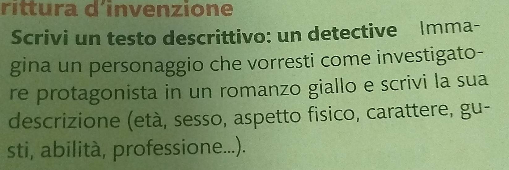 ríttura d´invenzione 
Scrivi un testo descrittivo: un detective Imma- 
gina un personaggio che vorresti come investigato- 
re protagonista in un romanzo giallo e scrivi la sua 
descrizione (età, sesso, aspetto fisico, carattere, gu- 
sti, abilità, professione...).