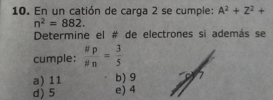 En un catión de carga 2 se cumple: A^2+Z^2+
n^2=882. 
Determine el # de electrones si además se
cumple:  # p/# n = 3/5 
a) 11 b) 9 7
d) 5 e) 4