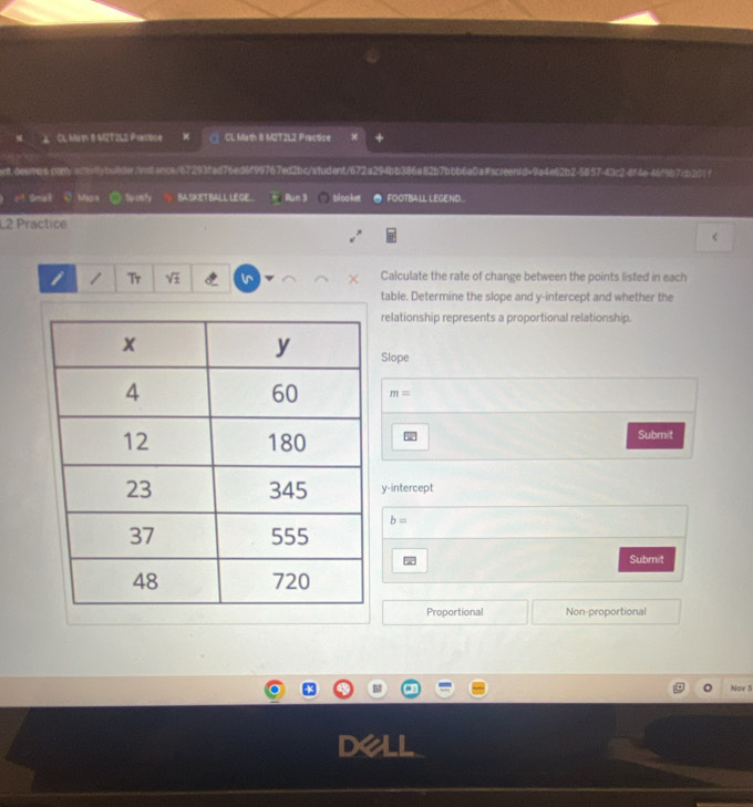 Cl Mith 8 M2T2L3 Practice 《 CL Math 8 M2T2L2 Practice 
nt.desmos.con/acdybo8der/instance/67293fad76ed6f99767ed2bc/student/672a294bb386a82b7bbb6a0a#screen1d=9a4e62b2-5857-43c2-8f4e46f9b7cb201f 
M Onel Mass So-oufy BA SKET BALL LE GE... Run 3 blooket FOOTBALL LEGEND.. 
L2 Practice 
< 
i 1 Tr  sqrt(± ) Calculate the rate of change between the points listed in each 
table. Determine the slope and y-intercept and whether the 
relationship represents a proportional relationship. 
Slope
m=
Submit 
y-intercept
b=
Submit 
Proportional Non-proportional 
Nov 5