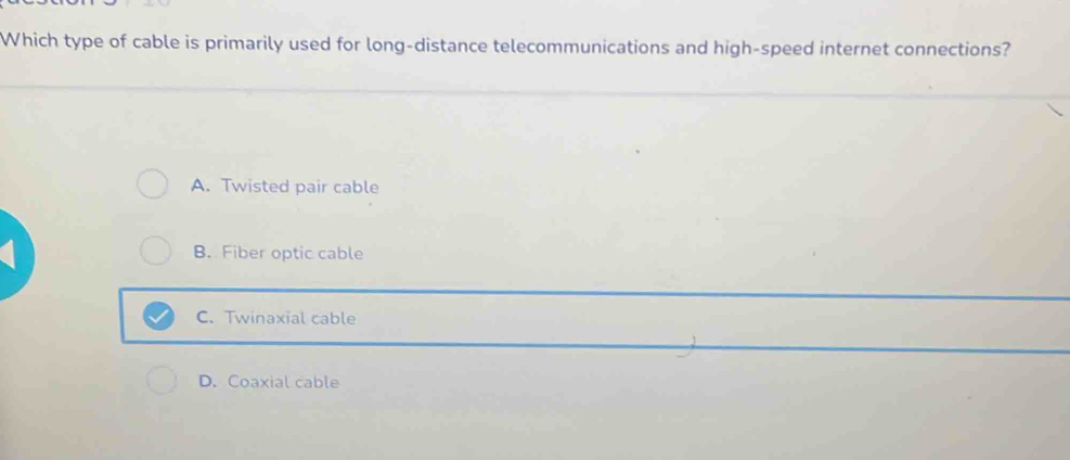 Which type of cable is primarily used for long-distance telecommunications and high-speed internet connections?
A. Twisted pair cable
B. Fiber optic cable
C. Twinaxial cable
D. Coaxial cable