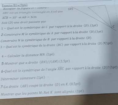 Exercice 02× (9pts) 
Rocopier la figure ci - contre:
ABC est un triangle rectangle en A tel que (D)
widehat ACB=35° et AB=3cm
Soit (D) une droit passant par 
1 - Quel est le symétrique de C par rapport à la droite (D) .(1pt) C 
2-Construire M le symétrique de A par rapport à la droite (D).(1pt) 
Construire N le symétrique de B par rapport à la droite (D) 
3 - Quel est le symétrique de la droite (BC) par rapport à la droite (D) ?(1pt) 
4 - Calculer la distance MN.(1pt) 
5-Montrer que a droite (BN)//(AM).(1,5pt) 
6-Quel est le symétrique de l'angle widehat ABC par rapport à la droite (D)? (1pt) 
Déterminer samesure.(1pt) 
7-La droite (AB) coupe la droite (D) en K.(0,5pt) 
Montrer que les points M; Net K sont alignés.(1pt)