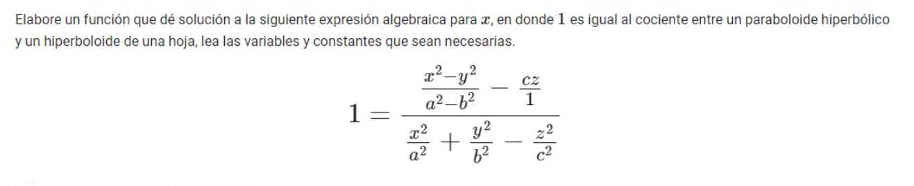 Elabore un función que dé solución a la siguiente expresión algebraica para x, en donde 1 es igual al cociente entre un paraboloide hiperbólico
y un hiperboloide de una hoja, lea las variables y constantes que sean necesarias.
1=frac  (x^2-y^2)/a^2-b^2 - cz/1  x^2/a^2 + y^2/b^2 - z^2/c^2 