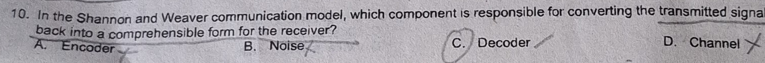 In the Shannon and Weaver communication model, which component is responsible for converting the transmitted signa
back into a comprehensible form for the receiver?
A. Encoder B. Noise C. Decoder D. Channel