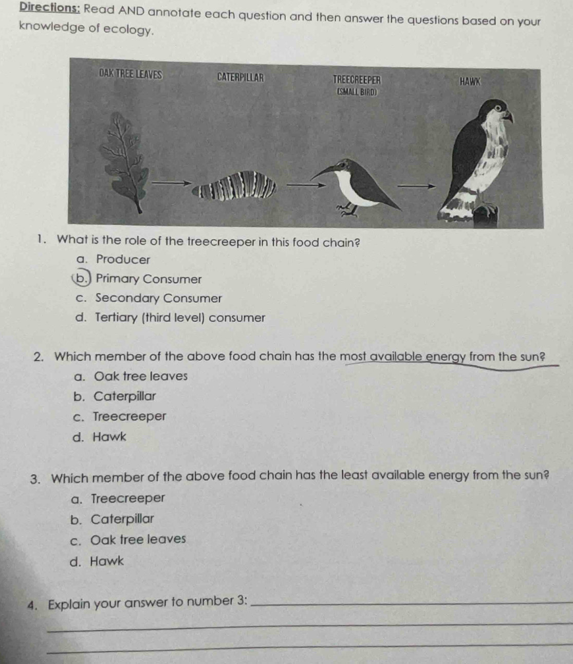 Directions: Read AND annotate each question and then answer the questions based on your
knowledge of ecology.
1. What is the role of the treecreeper in this food chain?
a. Producer
b. Primary Consumer
c. Secondary Consumer
d. Tertiary (third level) consumer
2. Which member of the above food chain has the most available energy from the sun?
a. Oak tree leaves
b. Caterpillar
c. Treecreeper
d. Hawk
3. Which member of the above food chain has the least available energy from the sun?
a. Treecreeper
b. Caterpillar
c. Oak tree leaves
d. Hawk
4. Explain your answer to number 3 :_
_
_