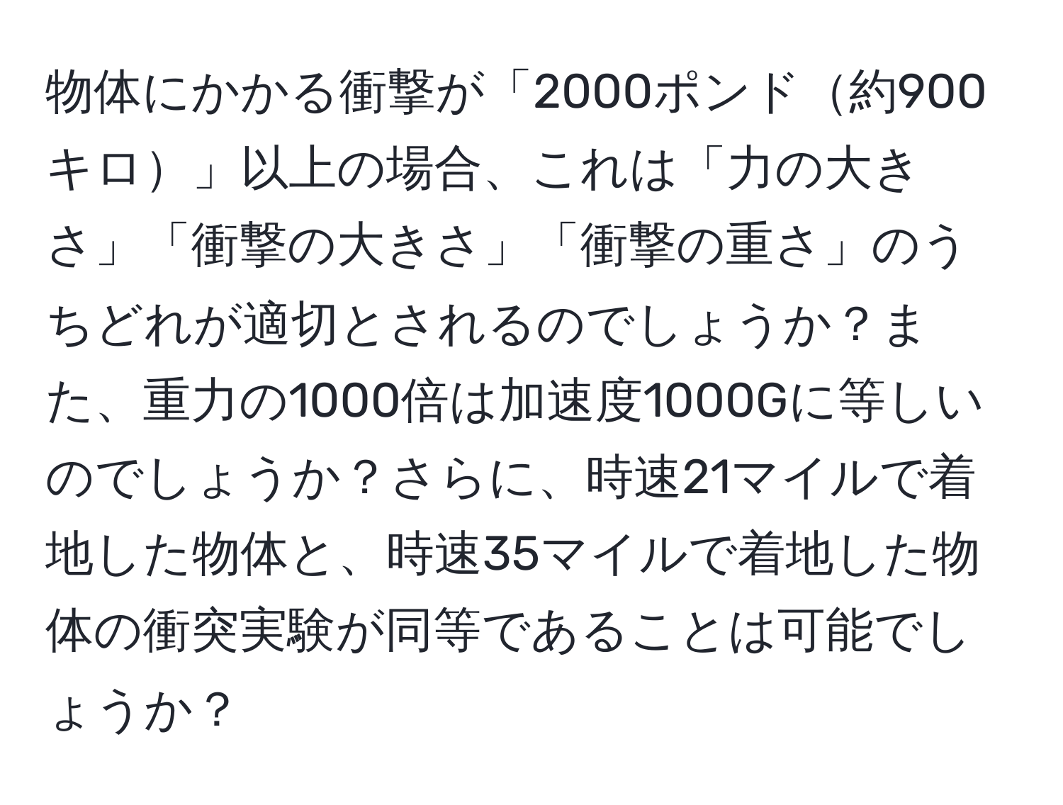 物体にかかる衝撃が「2000ポンド約900キロ」以上の場合、これは「力の大きさ」「衝撃の大きさ」「衝撃の重さ」のうちどれが適切とされるのでしょうか？また、重力の1000倍は加速度1000Gに等しいのでしょうか？さらに、時速21マイルで着地した物体と、時速35マイルで着地した物体の衝突実験が同等であることは可能でしょうか？