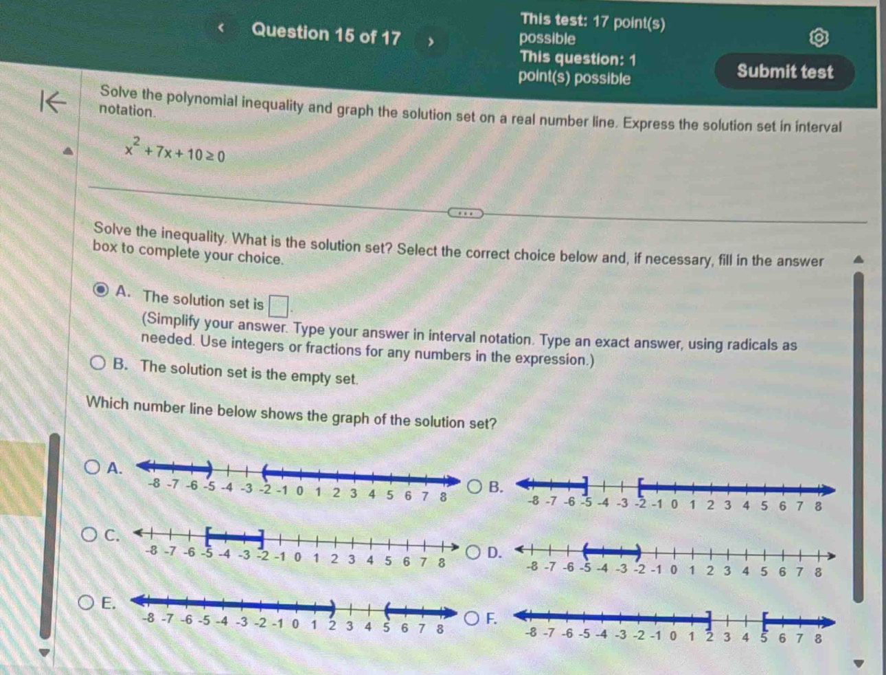 This test: 17 point(s)
Question 15 of 17
possible
This question: 1
point(s) possible
Submit test
notation.
Solve the polynomial inequality and graph the solution set on a real number line. Express the solution set in interval
x^2+7x+10≥ 0
Solve the inequality. What is the solution set? Select the correct choice below and, if necessary, fill in the answer
box to complete your choice.
A. The solution set is □. 
(Simplify your answer. Type your answer in interval notation. Type an exact answer, using radicals as
needed. Use integers or fractions for any numbers in the expression.)
B. The solution set is the empty set.
Which number line below shows the graph of the solution set?
A.
B.
D.
E.