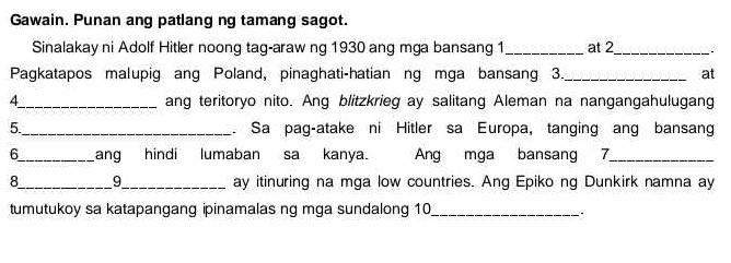 Gawain. Punan ang patlang ng tamang sagot. 
Sinalakay ni Adolf Hitler noong tag-araw ng 1930 ang mga bansang 1 _at 2_ 
Pagkatapos malupig ang Poland, pinaghati-hatian ng mga bansang 3._ at 
4_ ang teritoryo nito. Ang blitzkrieg ay salitang Aleman na nangangahulugang 
5_ . Sa pag-atake ni Hitler sa Europa, tanging ang bansang 
6_ ang hindi lumaban sa kanya. Ang mga bansang 7 _ 
8_ 9_ ay itinuring na mga low countries. Ang Epiko ng Dunkirk namna ay 
tumutukoy sa katapangang ipinamalas ng mga sundalong 10_