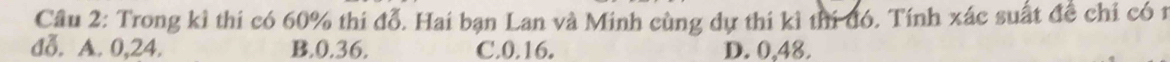 Trong kì thí có 60% thí đỗ. Hai bạn Lan và Minh cùng dự thi kì thí đó. Tính xác suất đề chỉ có 1
dỗ. A. 0, 24. B. 0.36. C. 0.16. D. 0,48.