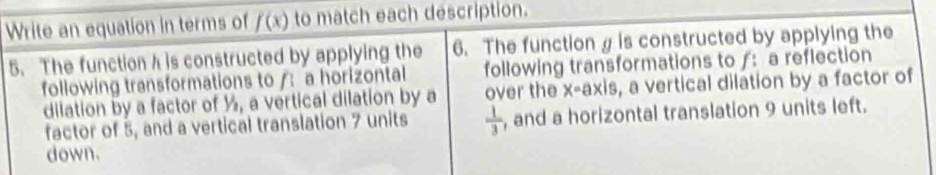 Write an equation in terms of f(x) to match each description. 
6. The function is constructed by applying the 
5. The function h is constructed by applying the following transformations toƒ: a reflection 
following transformations to /: a horizontal 
dilation by a factor of ½, a vertical dilation by a over the x=a* 1s , a vertical dilation by a factor of 
factor of 5, and a vertical translation 7 units  1/3  , and a horizontal translation 9 units left. 
down.