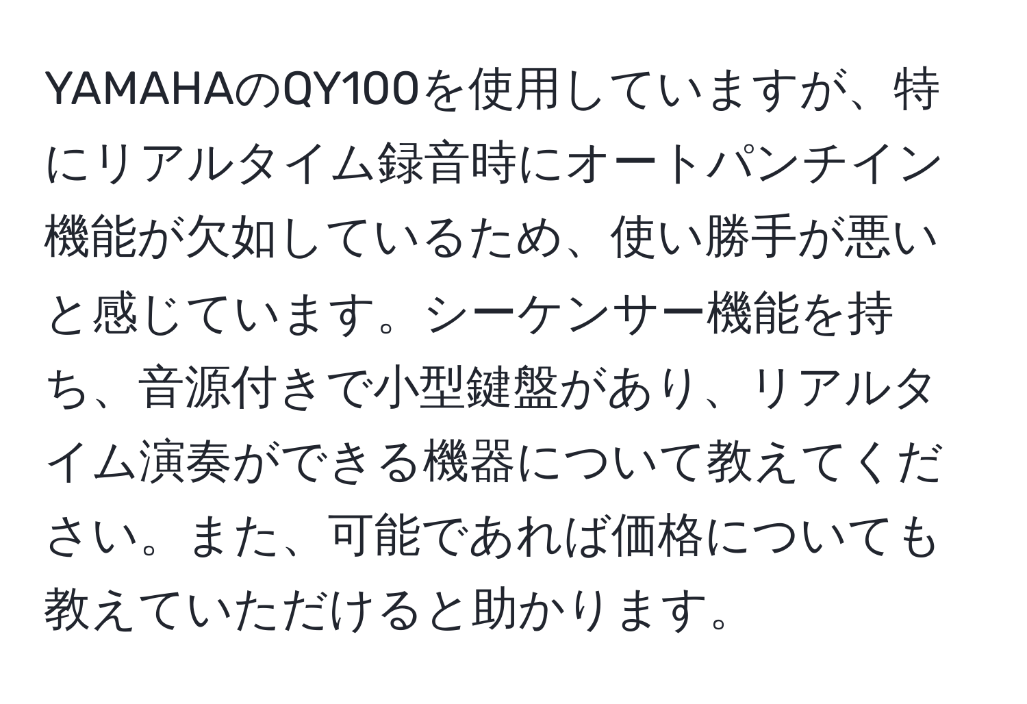 YAMAHAのQY100を使用していますが、特にリアルタイム録音時にオートパンチイン機能が欠如しているため、使い勝手が悪いと感じています。シーケンサー機能を持ち、音源付きで小型鍵盤があり、リアルタイム演奏ができる機器について教えてください。また、可能であれば価格についても教えていただけると助かります。