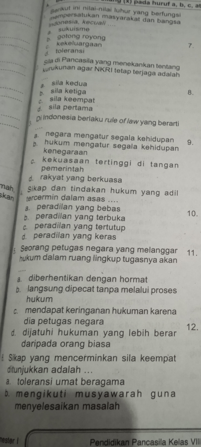 ng () pada huruf a, b, c, at
Benkut ini nilai-nilai luhur yang berfungsi
mempersatukan masyarakat dan bangsa
indonesia, kecuali ....
sukuisme
b gotong royong
kekeluargaan
d. toleransi 7.
sila di Pancasila yang menekankan tentang
kurukunan agar NKRI tetap terjaga adalah
sila kedua
b. sila ketiga 8.
c. sila keempat
d. sila pertama
ni Indonesia berlaku rule of law yang berarti
negara mengatur segala kehidupan 9.
b. hukum mengatur segala kehidupan
kenegaraan
c. kekuasaan tertinggi di tangan
pemerintah
d. rakyat yang berkuasa
nah Sikap dan tindakan hukum yang adil
kan tercermin dalam asas ....
a. peradilan yang bebas
b. peradilan yang terbuka 10.
c. peradilan yang tertutup
d. peradilan yang keras
: Seorang petugas negara yang melanggar 11.
hukum dalam ruang lingkup tugasnya akan
a. diberhentikan dengan hormat
b. langsung dipecat tanpa melalui proses
hukum
c. mendapat keringanan hukuman karena
dia petugas negara
d. dijatuhi hukuman yang lebih berar 12.
daripada orang biasa
Sikap yang mencerminkan sila keempat
ditunjukkan adalah ...
a. toleransi umat beragama
b. mengikuti musyawarah guna
menyelesaikan masalah
mester I Pendidikan Pancasila Kelas VII