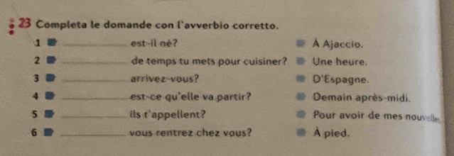 Completa le domande con l'avverbio corretto.
1 _est-il né? À Ajaccio.
2 _de temps tu mets pour cuisiner? Une heure.
3 _arrivez-vous? D'Espagne.
4 _est-ce qu'elle va partir? Demain après-midi.
5 _ils t'appellent? Pour avoir de mes nouvelle
6 _vous rentrez chez vous? À pied.