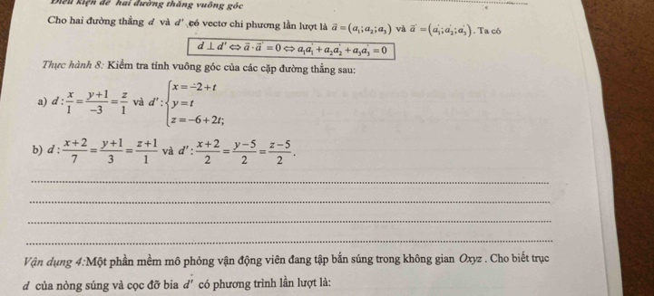 Điều kiện để hai đường thắng vuông góc 
Cho hai đường thẳng đ và d' eó vectơ chi phương lần lượt là vector a=(a_1;a_2;a_3) và vector a'=(a_1';a_2';a_3'). Ta có
d⊥ d'Leftrightarrow vector a· vector a'=0Leftrightarrow a_1a_1'+a_2a_2'+a_3a_3'=0
Thực hành 8: Kiểm tra tính vuông góc của các cặp đường thẳng sau: 
a) d :  x/1 = (y+1)/-3 = z/1  và d':beginarrayl x=-2+t y=t z=-6+2t;endarray.
b) d :  (x+2)/7 = (y+1)/3 = (z+1)/1  và d': (x+2)/2 = (y-5)/2 = (z-5)/2 . 
_ 
_ 
_ 
_ 
Vận dụng 4:Một phần mềm mô phỏng vận động viên đang tập bắn súng trong không gian Oxyz. Cho biết trục 
d của nòng súng và cọc đỡ bia d' có phương trình lần lượt là: